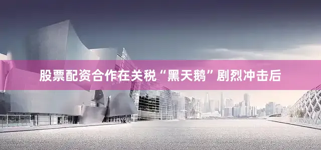 股票配资合作在关税“黑天鹅”剧烈冲击后