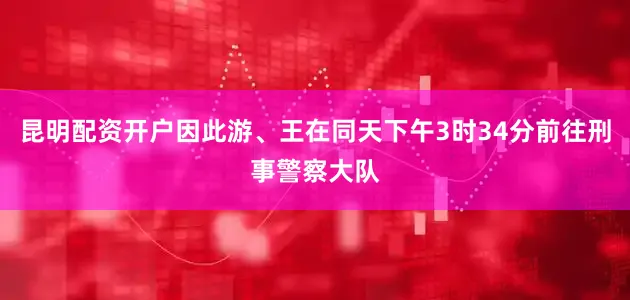 昆明配资开户因此游、王在同天下午3时34分前往刑事警察大队