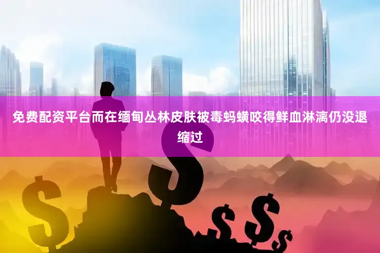 免费配资平台而在缅甸丛林皮肤被毒蚂蟥咬得鲜血淋漓仍没退缩过