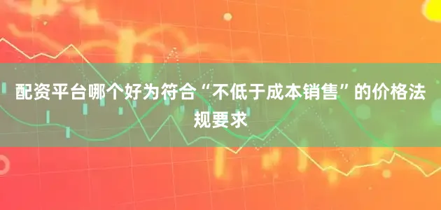 配资平台哪个好为符合“不低于成本销售”的价格法规要求