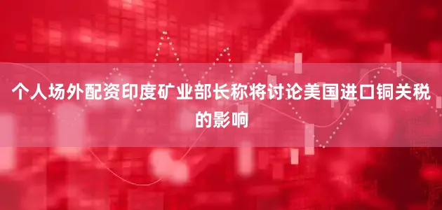 个人场外配资印度矿业部长称将讨论美国进口铜关税的影响