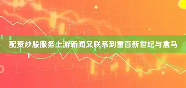 配资炒股服务上游新闻又联系到重百新世纪与盒马