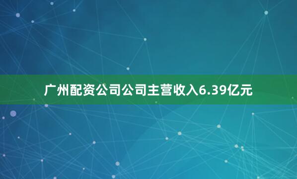 广州配资公司公司主营收入6.39亿元