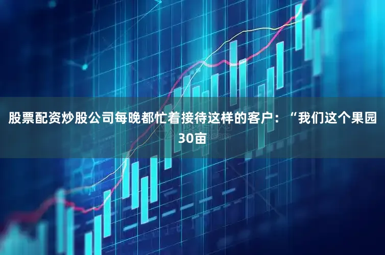 股票配资炒股公司每晚都忙着接待这样的客户：“我们这个果园30亩