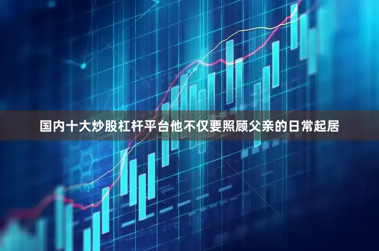 国内十大炒股杠杆平台他不仅要照顾父亲的日常起居