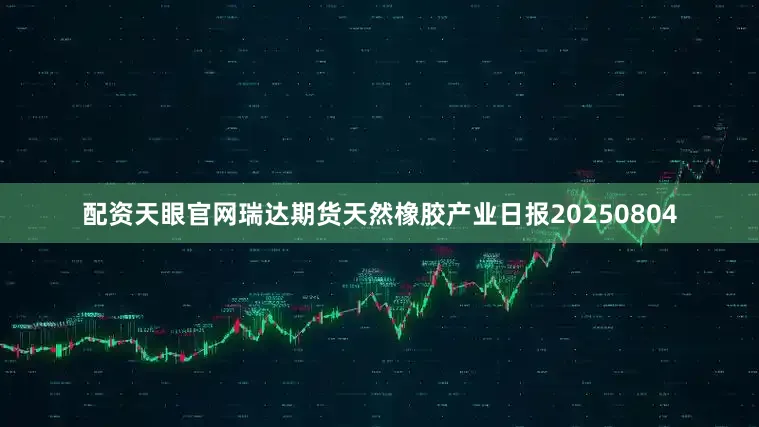 配资天眼官网瑞达期货天然橡胶产业日报20250804