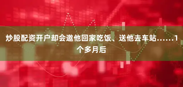 炒股配资开户却会邀他回家吃饭、送他去车站……1个多月后