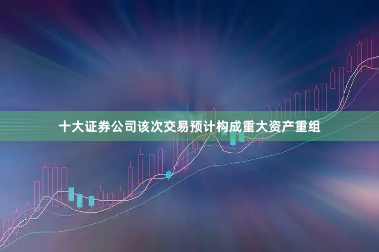 十大证券公司该次交易预计构成重大资产重组