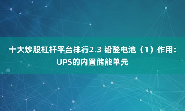 十大炒股杠杆平台排行2.3 铅酸电池（1）作用：UPS的内置储能单元