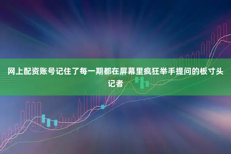 网上配资账号记住了每一期都在屏幕里疯狂举手提问的板寸头记者