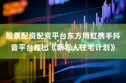 股票配资配资平台东方雨虹携手抖音平台推出《新农人住宅计划》